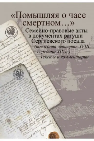 Обложка: «Помышляя о часе смертном…»: семейно-правовые акты в документах ратуши Сергиевского посада (последняя четверть XVIII – середина XIX в.). Тексты и комментарии