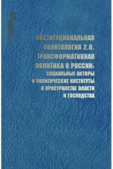 Cover: Institucional′naya politologiya 2.0. Transformativnaya po- litika v Rossii: social′nye aktory i politicheskie instituty v prostranstve vlasti i gospodstva