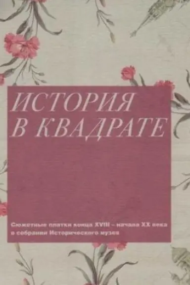 Обложка: История в квадрате. Сюжетные платки конца XVIII - начала ХХ века в собрании Исторического музея
