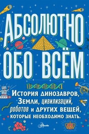 Cover: Absolyutno obo vsyom. Istoriya dinozavrov, Zemli, civilizacij, robotov i drugich veshhej, kotorye neobchodimo znat′