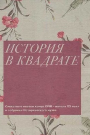 Обложка: История в квадрате. Сюжетные платки конца XVIII - начала ХХ века в собрании Исторического музея