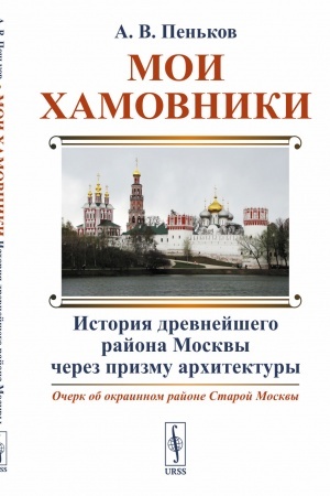 Обложка: Мои Хамовники: История древнейшего района Москвы через призму архитектуры: Очерк об окраинном районе Старой Москвы
